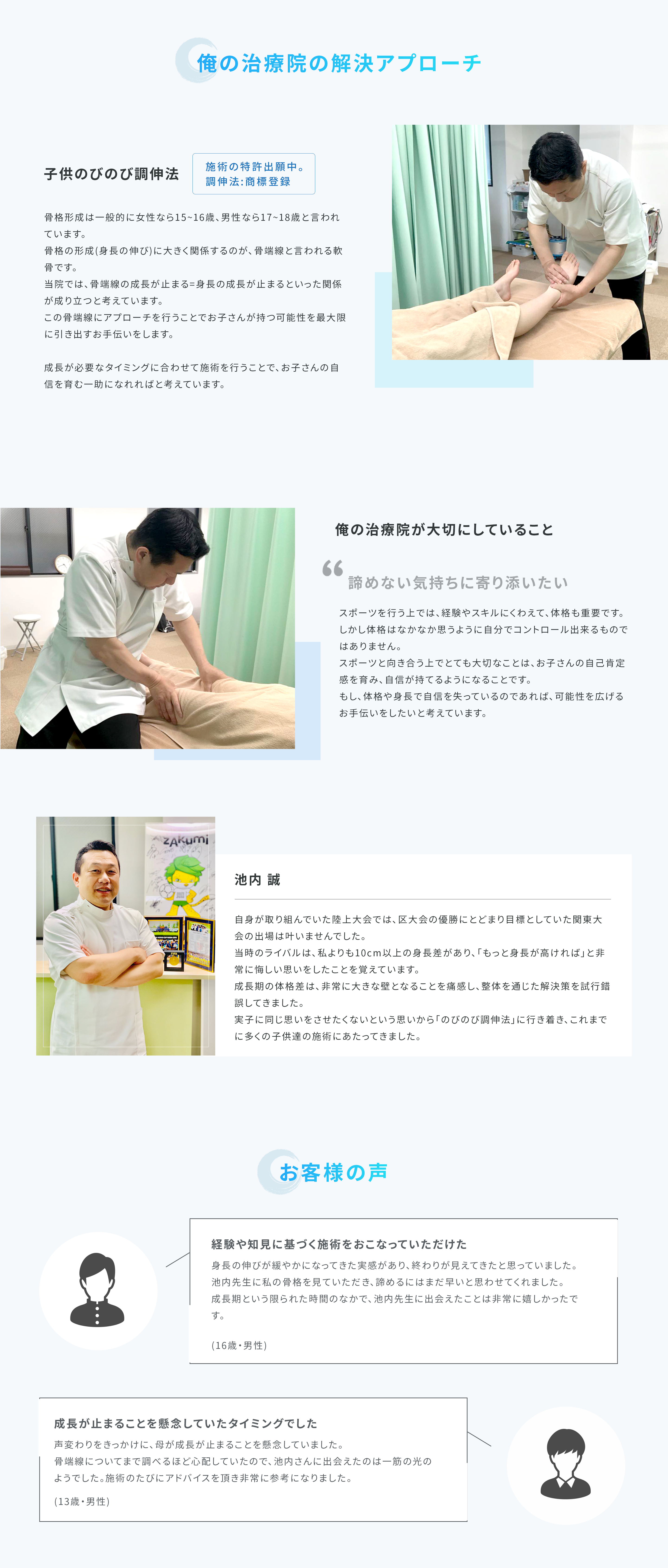 【子供のびのび調伸法】骨格形成は一般的に女性なら15～16歳、男性なら17～18歳と言われています。骨格の形成（身長の伸び）に大きく関係するのが、骨端線と言われる軟骨です。当院では骨端線の成長が止まる＝身長の成長が止まるといった関係が成り立つと考えています。この骨端線にアプローチを行うことでお子さんの持つ可能性を最大限に引き出すお手伝いをします。成長が必要なタイミングに合わせて施術を行うことで、お子さんの自信を育む一助になれればと考えています。　【池内誠】自身が取り組んでいた陸上大会では、区大会の優勝にとどまり目標としていた関東大会の出場は叶いませんでした。当時のライバルは、私よりも10cm以上の伸長差があり、「もっと身長が高ければ」と非常に悔しい思いをしたことを覚えています。成長期に対格差は、非常に大きな壁となることを痛感し、“整体”を通じた解決策を試行錯誤してきました。実施に同じ思いをさせたくないという思いから「のびのび調伸法」に行き着き、これまでに多くの子供達の施術にあたってきました。
